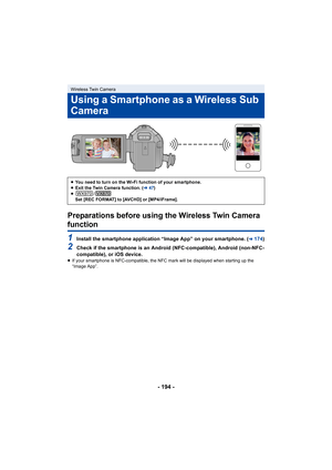 Page 194- 194 -
Preparations before using the Wireless Twin Camera 
function
1Install the smartphone application “Image App” on your smartphone. (l174)
2Check if the smartphone is an Android (NFC-compatible), Android (non-NFC-
compatible), or iOS device.
≥ If your smartphone is NFC-compatible, the NFC mark will be disp layed when starting up the 
“Image App”.
Wireless Twin Camera
Using a Smartphone as a Wireless Sub 
Camera
≥ You need to turn on the Wi-Fi function of your smartphone.
≥ Exit the Twin Camera...