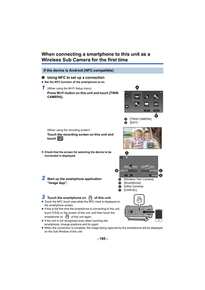 Page 195- 195 -
When connecting a smartphone to this unit as a 
Wireless Sub Camera for the first time
∫Using NFC to set up a connection
≥Set the NFC function of the smartphone to on.
1(When using the Wi-Fi Setup menu)
Press Wi-Fi button on this unit and touch [TWIN 
CAMERA].
(When using the recording screen)
Touch the recording screen on this unit and 
touch  .
≥Check that the screen for selecting the device to be 
connected is displayed.
2Start up the smartphone application 
“Image App”.
3Touch the smartphone...