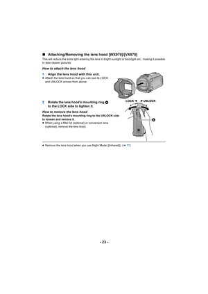 Page 23- 23 -
∫
Attaching/Removing the lens hood [WX970]/[VX870]
This will reduce the extra light entering the lens in bright su nlight or backlight etc., making it possible 
to take clearer pictures.
How to attach the lens hood
1 Align the lens hood with this unit.
≥Attach the lens hood so that you can see its LOCK 
and UNLOCK arrows from above.
2 Rotate the lens hood’s mounting ring  A 
to the LOCK side to tighten it.
How to remove the lens hood
Rotate the lens hood’s mounting ring to the UNLOCK side 
to...