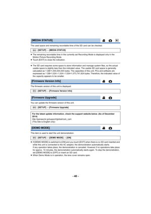 Page 40- 40 -
The used space and remaining recordable time of the SD card can be checked.
≥ The remaining recordable time in the currently set Recording Mode is displayed only in the 
Motion Picture Recording Mode.
≥ Touch [EXIT] to close the indication.
≥The SD card requires some space to store information and manage  system files, so the actual 
usable space is slightly less than the indicated value. The usa ble SD card space is generally 
calculated as 1 GB=1,000,000,000 bytes. The capacities of this u nit,...