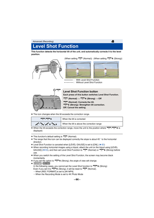 Page 44- 44 -
This function detects the horizontal tilt of the unit, and automatically corrects it to the level 
position.
≥ The icon changes when the tilt exceeds the correction range.
≥ When the tilt exceeds the correction range, move the unit to th e position where  /  is 
displayed.
≥ This function's default setting is   (Normal).
≥ The range that this icon can be displayed correctly the slope i s about 45o to the horizontal 
direction.
≥ Level Shot Function is canceled when [LEVEL GAUGE] is set to [O...