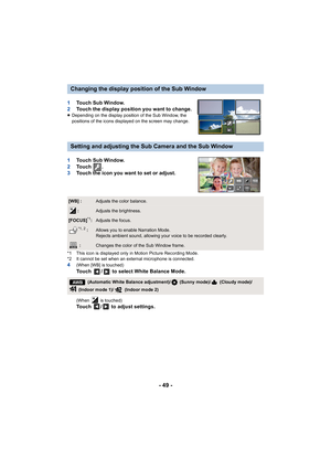 Page 49- 49 -
1Touch Sub Window.
2 Touch the display position you want to change.
≥Depending on the display position of the Sub Window, the 
positions of the icons displayed on the screen may change.
1 Touch Sub Window.
2 To u c h   .
3 Touch the icon you want to set or adjust.
*1 This icon is displayed only in Motion Picture Recording Mode.
*2 It cannot be set when an external microphone is connected.
4(When [WB] is touched)
Touch  /  to select White Balance Mode.
(When   is touched)Touch  /  to adjust...