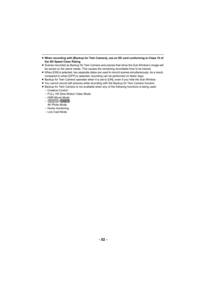 Page 52- 52 -
≥When recording with [Backup for Twin Camera], use an SD card co nforming to Class 10 of 
the SD Speed Class Rating.
≥ Scenes recorded as Backup for Twin Camera and scenes that show  the Sub Window’s image will 
be saved on the same media. This causes the remaining recordable time to be halved.
≥ When [ON] is selected, two separate dates are used to record sc enes simultaneously. As a result, 
compared to when [OFF] is selected, recording can be performed  on fewer days.
≥ Backup for Twin Camera...