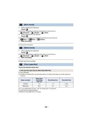 Page 58- 58 -
1(When adjusting the brightness)To u c h   .≥The level of brightness is switched every time you touch the ic on.
(Standard)  # (Bright)  # (Dark)
2(When adjusting the color balance)To u c h   .≥The level of color balance is switched every time you touch the  icon.
(Blue)  # (Red)  #  (Yellow)
3Start recording.
≥The sound is monaural.
1(When adjusting the brightness)To u c h   .≥The level of brightness is switched every time you touch the ic on.
(Standard)  # (Bright)  # (Dark)
2Start recording....