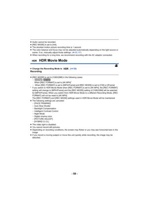 Page 59- 59 -
≥Audio cannot be recorded.
≥ [REC MODE] is set to [HA].
≥ The shortest motion picture recording time is 1 second.
≥ The color balance and focus may not be adjusted automatically depending on the light source or 
scene. If so, manually adjust those settings. ( l65, 67 )
≥ When recording for a long time, we recommend recording with the  AC adaptor connected.
≥ Change the Recording Mode to  . ( l53)
Recording
≥[REC MODE] is set to [1080/28M] in the following cases:
j /
When [REC FORMAT] is set to [4K...