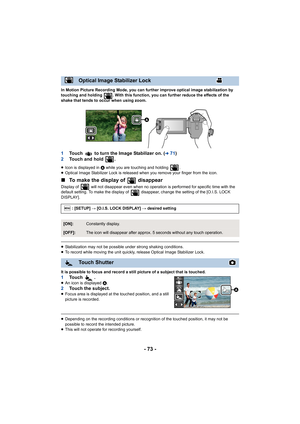 Page 73- 73 -
In Motion Picture Recording Mode, you can further improve optical image stabilization by 
touching and holding  . With this function, you can further reduce the effects of the 
shake that tends to occur when using zoom.
1 Touch   to turn the Image Stabilizer on. (l71)
2 Touch and hold  .
≥Icon is displayed in  A while you are touching and holding  .
≥ Optical Image Stabilizer Lock is released when you remove your  finger from the icon.
∫To make the display of   disappear
Display of   will not...