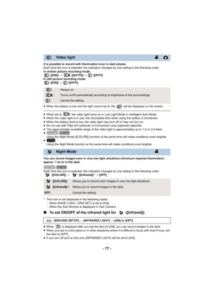 Page 77- 77 -
It is possible to record with illumination even in dark places.
Each time the icon is selected, the indication changes by one setting in the following order.
In motion picture recording mode:  ([ON])  #   ([AUTO])  #   ([OFF])
In still picture recording mode:  ([ON])  #  ([OFF])
≥ When the battery is low and the light cannot be lit, the   will  be displayed on the screen.
≥When set to  , the video light turns on in Low Light Mode in Int elligent Auto Mode.
≥ When the video light is in use, the...