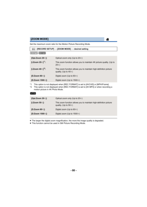 Page 80- 80 -
Set the maximum zoom ratio for the Motion Picture Recording Mode.
/
*1 This option is not displayed w hen [REC FORMAT] is set to [AVC HD] or [MP4/iFrame].
*2 This option is not displayed w hen [REC FORMAT] is set to [4K MP4] or when recording a 
motion picture in 4K Photo Mode.
≥ The larger the digital zoom magnification, the more the image q uality is degraded.
≥ This function cannot be used in Still Picture Recording Mode.
[ZOOM MODE]
: [RECORD SETUP]  # [ZOOM MODE] # desired setting
[Opt.Zoom...