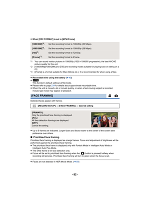 Page 82- 82 -
≥When [REC FORMAT] is set to [MP4/iFrame]
*1 You can record motion pictures in 1080/60p (1920 k1080/60 progressive), the best AVCHD 
picture quality for this unit.
*2 [1080/50M]/[1080/28M] and [720] are recording modes suitable  for playing back or editing on a 
PC.
*3 [iFrame] is a format suitable for Mac (iMovie etc.). It is re commended for when using a Mac.
≥Recordable time using the battery ( l13)
≥ This function’s default setting is [HG] mode.
≥ Please refer to page  234 for details about...