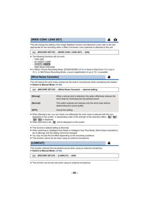 Page 85- 85 -
This will change the setting of the Image Stabilizer function and Maximum zoom ratio to the one 
appropriate for the recording when a Wide Conversion Lens (opti onal) is attached to this unit.
≥ The following functions will not work:
jVideo light
j AF ASSIST LAMP
j /
Night Mode ([Infrared])
≥ In Motion Picture Recording Mode, [ZOOM MODE] ( l80) is fixed to [Opt.Zoom 10 k] (up to 
10 k). In Still Picture Recording Mode, a zoom magnification of up  to 10k is possible.
This will reduce the wind noise...
