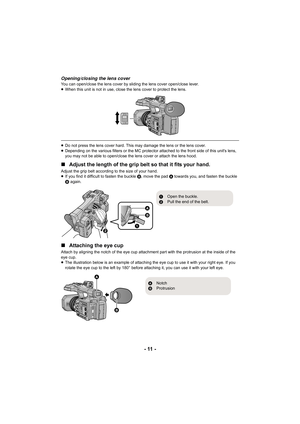 Page 11- 11 -
Opening/closing the lens coverYou can open/close the lens cover by sliding the lens cover open/close lever.
≥ When this unit is not in use, c lose the lens cover to protect t he lens.
≥Do not press the lens cover hard. This may damage the lens or t he lens cover.
≥ Depending on the various filters or the MC protector attached t o the front side of this unit's lens, 
you may not be able to open/close the lens cover or attach the  lens hood.
∫Adjust the length of the grip belt so that it fits...