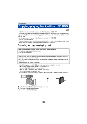 Page 102- 102 -
≥In this Owner’s Manual, “USB hard  disk drive” is indicated as “USB HDD”.
If you connect a USB HDD (commercially-available) to this unit  by using a USB Connection Cable 
(supplied with USB hard disk), you can copy motion pictures and  still pictures recorded on this unit 
to a USB HDD.
It can also play back the scenes and still pictures copied to t he USB HDD.
≥ This unit supports USB 3.0.
≥ You can copy scenes and still pictures recorded with this unit  while maintaining the image quality.
≥...