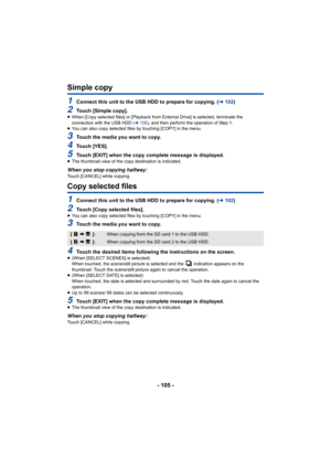 Page 105- 105 -
Simple copy
1Connect this unit to the USB HDD to prepare for copying. (l102)
2Touch [Simple copy].≥When [Copy selected files] or [Playback from External Drive] is  selected, terminate the 
connection with the USB HDD ( l106 ), and then perform the operation of Step 1.
≥ You can also copy selected files by touching [COPY] in the menu .
3Touch the media you want to copy.
4Touch [YES].
5Touch [EXIT] when the copy complete message is displayed.≥The thumbnail view of the copy destination is...