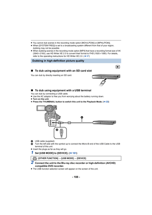 Page 108- 108 -
≥You cannot dub scenes in the recording mode option [MOV(LPCM)]  or [MP4(LPCM)].
≥ When [SYSTEM FREQ] is set to a broadcasting system different fro m that of your region, 
dubbing may not be possible.
≥ When dubbing scenes in the recording mode option [MP4] that hav e a recording format size of 4K 
(3840k 2160), use HD Writer XE 2.0 to convert their format to FHD (1920 k1080). For details, 
refer to the operating instructions for HD Writer XE 2.0. ( l97)
∫ To dub using equipment with an SD card...