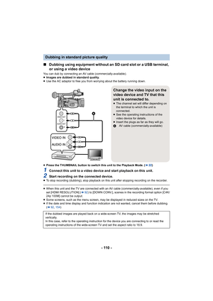 Page 110- 110 -
∫Dubbing using equipment without an SD card slot or a USB termin al, 
or using a video device
You can dub by connecting an AV cable (commercially-available).
≥ Images are dubbed in standard quality.
≥ Use the AC adaptor to free you from worrying about the battery  running down.
≥ Press the THUMBNAIL button to switch this unit to the Playback  Mode. (l22)
1Connect this unit to a video device and start playback on this  unit.
2Start recording on the connected device.≥To stop recording (dubbing),...