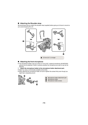 Page 12- 12 -
∫
Attaching the Shoulder strap
We recommend that you attach the shoulder strap (supplied) befo re going out of doors to record so 
as to avoid dropping this unit.
∫ Attaching the front microphone
≥The microphone holder is set up so that a 21 mm (0.83 q) external microphone (AG-MC200G: 
optional) can be attached. Check in advance whether the microph one you wish to use can be 
attached.
1 Attach the microphone holder to the microphone holder attachme nt part.≥Attach by using a commercially...