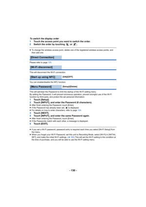 Page 130- 130 -
To switch the display order
1Touch the access point you want to switch the order.
2 Switch the order by touching   or  .
≥To change the wireless access point, delete one of the register ed wireless access points, and 
then add one.
Please refer to page  125.
This will disconnect the Wi-Fi connection.
You can enable/disable the NFC function.
This will set/clear the Password to limit the startup of the Wi -Fi setting menu.
By setting the Password, it will prevent erroneous operation, p revent...