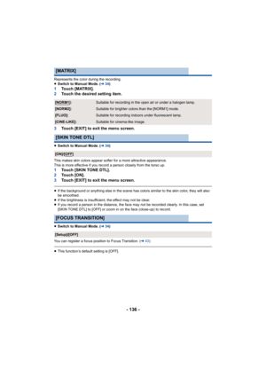 Page 136- 136 -
Represents the color during the recording.
≥Switch to Manual Mode. ( l34)
1 Touch [MATRIX].
2 Touch the desired setting item.
3 Touch [EXIT] to exit the menu screen.
≥Switch to Manual Mode. ( l34)
This makes skin colors appear softer for a more attractive appe arance.
This is more effective if you re cord a person closely from the  torso up.
1Touch [SKIN TONE DTL].
2 To u c h   [ O N ] .
3 Touch [EXIT] to exit the menu screen.
≥If the background or anything else in the scene has colors simi lar...