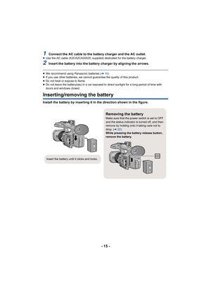 Page 15- 15 -
1Connect the AC cable to the battery charger and the AC outlet.≥Use the AC cable (K2CA2CA00025; supplied) dedicated for the bat tery charger.
2Insert the battery into the battery charger by aligning the arrows.
≥We recommend using Panasonic batteries ( l16).
≥ If you use other batteries, we cannot guarantee the quality of  this product.
≥ Do not heat or expose to flame.
≥ Do not leave the battery(ies) in a car exposed to direct sunlig ht for a long period of time with 
doors and windows closed....