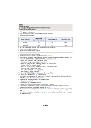 Page 145- 145 -
≥ appears on the screen.
≥ After recording, the setting of Interval Recording is canceled.
≥ Audio cannot be recorded.
≥ “h” is an abbreviation for hour, “min” for minute and “s” for s econd.
≥ These times are approximations.
≥ Maximum recordable time is 12 hours.
≥Still picture recording cannot be used.
≥ This function is not available during Freeze Frame. ( l67)
≥ When Interval Recording is set, the [REC FORMAT] setting changes  as follows. In addition, the 
settings for [REC MODE] and [REC...