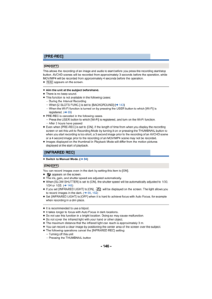 Page 146- 146 -
This allows the recording of an image and audio to start before you press the recording start/stop 
button. AVCHD scenes will be recorded from approximately 3 seconds before the operation, while 
MOV/MP4 will be recorded from approximately 4 seconds before the  operation.
≥  appears on the screen.
≥Aim the unit at the subject beforehand.
≥ There is no beep sound.
≥ This function is not available in the following cases:
jDuring the Interval Recording
j When [2 SLOTS FUNC.] is set to [BACKGROUND]...