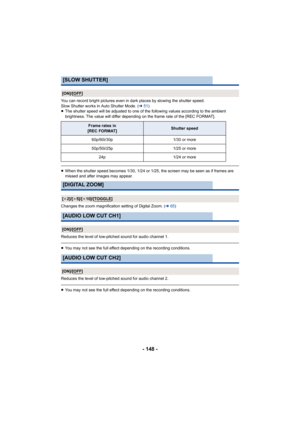 Page 148- 148 -
You can record bright pictures even in dark places by slowing the shutter speed.
Slow Shutter works in Auto Shutter Mode. ( l51)
≥ The shutter speed will be adjusted to one of the following valu es according to the ambient 
brightness. The value will differ depending on the frame rate o f the [REC FORMAT].
≥When the shutter speed becomes 1/30, 1/24 or 1/25, the screen m ay be seen as if frames are 
missed and after images may appear.
Changes the zoom magnification setting of Digital Zoom. ( l65)...