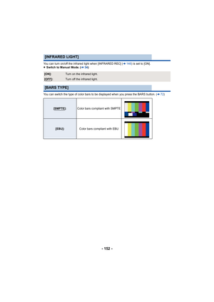 Page 152- 152 -
You can turn on/off the infrared light when [INFRARED REC] (l146 ) is set to [ON].
≥ Switch to Manual Mode. ( l34)
You can switch the type of color bars to be displayed when you  press the BARS button. (l72)
[INFRARED LIGHT]
[ON]:Turn on the infrared light.
[OFF]:Turn off the infrared light.
[BARS TYPE]
[SMPTE]: Color bars compliant with SMPTE
[EBU]: Color bars compliant with EBU 