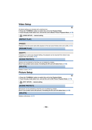 Page 163- 163 -
Video Setup
All default settings are indicated with underlined text.
≥Press the THUMBNAIL button to switch this unit to the Playback  Mode.
≥ Touch the play mode select icon, and set this unit to Motion Pi cture Playback Mode. (l79)
Playback of the first scene starts after playback of the last s cene finishes when set to [ON]. (l85)
If playback of a scene was stopped halfway, the playback can be  resumed from where it was 
stopped when set to [ON]. ( l86)
Scenes can be protected so that they are...