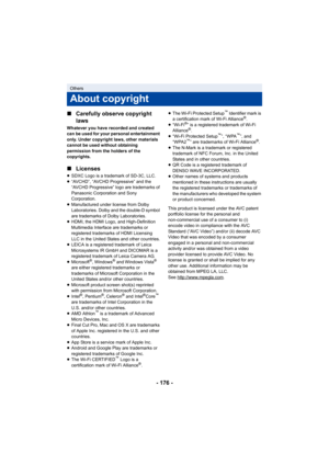 Page 176- 176 -
∫
Carefully observe copyright 
laws
Whatever you have recorded and created 
can be used for your personal entertainment 
only. Under copyright laws, other materials 
cannot be used without obtaining 
permission from the holders of the 
copyrights.
∫Licenses
≥SDXC Logo is a trademark of SD-3C, LLC.
≥ “AVCHD”, “AVCHD Progressive” and the 
“AVCHD Progressive” logo are trademarks of 
Panasonic Corporation and Sony 
Corporation.
≥ Manufactured under license from Dolby 
Laboratories. Dolby and the...