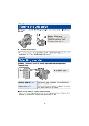 Page 22- 22 -
Set the power switch to ON while pressing the lock release button B to turn on 
the unit.
A The status indicator lights on.
≥To turn on the unit again after the [ECONOMY (BATT)] or [ECONOMY (AC)] is activated, set the 
power switch to OFF once, and then to ON again. ( l160 )
Press the THUMBNAIL button to change the mode to Recording Mode  or 
Playback Mode.
≥ When you turn on this unit, it starts up in Recording Mode.
≥ If you press the recording start/stop button or sub recording s tart/stop...