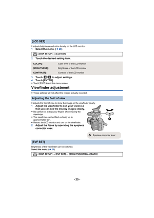 Page 25- 25 -
It adjusts brightness and color density on the LCD monitor.1Select the menu. ( l28)
2 Touch the desired setting item.
3 Touch  /  to adjust settings.
4 Touch [ENTER].
≥Touch [EXIT] to exit the menu screen.
Viewfinder adjustment
≥These settings will not affect the images actually recorded.
It adjusts the field of view to show the image on the viewfinde r clearly.
1Adjust the viewfinder to suit your vision so 
that you can see the display images clearly.
≥Be careful not to trap your fingers when...