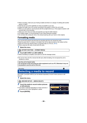 Page 30- 30 -
≥When recording, make sure your footing is stable and there is n o danger of colliding with another 
person or object.
≥ Hold the eye cup of the viewfinder as close as possible to your  eye.
≥ Adjust the angle of the LCD monitor according to the position i n which the unit is held.
≥ When you are outdoors, record pictures with the sunlight behind  you. If the subject is backlit, it will 
become dark in the recording.
≥ Keep your arms near your body and separate your legs for better  balance.
≥ For...