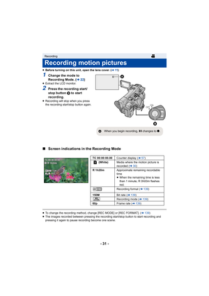 Page 31- 31 -
≥Before turning on this unit, open the lens cover. (l 11)
1Change the mode to 
Recording Mode. ( l22)
≥Extract the LCD monitor.
2Press the recording start/
stop button  B to start 
recording.
≥ Recording will stop when you press 
the recording start/stop button again.
∫ Screen indications in the Recording Mode
≥To change the recording method, change [REC MODE] or [REC FORMAT ]. (l 139 )
≥ The images recorded between pressing the recording start/stop b utton to start recording and 
pressing it...