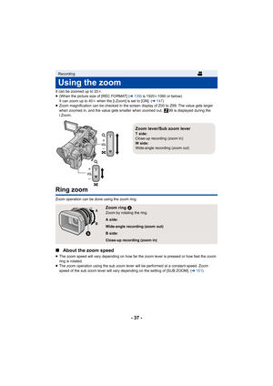 Page 37- 37 -
It can be zoomed up to 20k.
≥ (When the picture size of [REC FORMAT] ( l139 ) is 1920 k1080 or below) 
It can zoom up to 40 k when the [i.Zoom] is set to [ON]. ( l147)
≥ Zoom magnification can be checked in the screen display of Z00 to Z99. The value gets larger 
when zoomed in, and the value gets smaller when zoomed out.  99  is displayed during the 
i.Zoom.
Ring zoom
Zoom operation can be done using the zoom ring.
∫ About the zoom speed
≥The zoom speed will vary depending on how far the zoom...