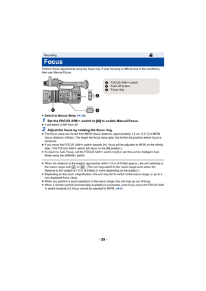 Page 39- 39 -
Perform focus adjustments using the focus ring. If auto focusing is difficult due to the conditions, 
then use Manual Focus.
≥ Switch to Manual Mode. ( l34)
1Set the FOCUS A/M/ ¶ switch to [M] to enable Manual Focus.≥It will switch to MF from AF.
2Adjust the focus by rotating the focus ring.≥The focus value can be set from MF00 (focus distance: approximately 3.0 cm (1.2 q)) to MF99 
(focus distance: infinity). The larger the focus value gets, th e further the position where focus is 
achieved.
≥...