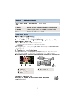 Page 41- 41 -
≥Switch to Manual Focus Mode. ( l34)
≥ Register [FOCUS ASSIST] to a USER button. ( l61)
Press the USER button to which [FOCUS ASSIST] is registered or t ouch the 
applicable USER button icon.
≥ To turn off Focus Assist, perform the following operations:
jPress the USER button or touch the USER button icon again.*
jTouch [EXIT]
* You can turn off Focus Assist by  touching the USER button icon only when [FOCUS ASSIST] is 
set to [PEAKING].
∫ To adjust the magnified display
When [FOCUS ASSIST] is set...