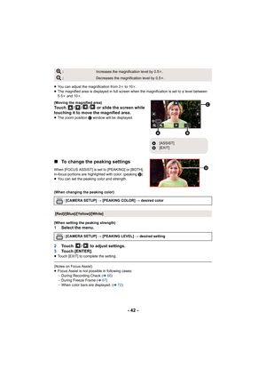 Page 42- 42 -
≥You can adjust the magnification from 3 k to 10 k.
≥ The magnified area is displayed in full screen when the magnifi cation is set to a level between 
5.5k  and 10 k.
(Moving the magnified area)
Touch  / / /  or slide the screen while 
touching it to move the magnified area.
≥ The zoom position  C window will be displayed.
∫ To change the peaking settings
When [FOCUS ASSIST] is se t to [PEAKING] or [BOTH], 
in-focus portions are highlighted with color. (peaking  D)
≥ You can set the peaking color...