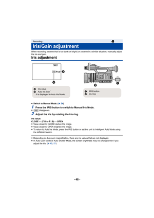 Page 48- 48 -
When recording a scene that is too dark (or bright) or a scene in a similar situation, manually adjust 
the iris and gain.
Iris adjustment
≥ Switch to Manual Mode. ( l34)
1Press the IRIS button to switch to Manual Iris Mode.≥  disappears.
2Adjust the iris by rotating the iris ring.
Iris value:
CLOSE !# (F11 to F1.9) !# OPEN
≥ Value closer to CLOSE darken the image.
≥ Value closer to OPEN brighten the image.
≥ To return to Auto Iris Mode, press the IRIS button or set this  unit to Intelligent Auto...