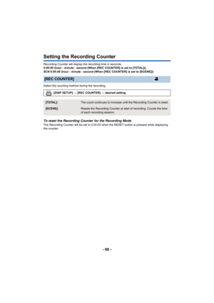 Page 60- 60 -
Setting the Recording Counter
Recording Counter will display the recording time in seconds.
0:00:00 (hour : minute : second (When [REC COUNTER] is set to [TOTAL]))
SCN 0:00:00 (hour : minute : second (When [REC COUNTER] is set t o [SCENE]))
Select the counting method during the recording.
To reset the Recording Counter for the Recording ModeThe Recording Counter will be set to 0:00:00 when the RESET but ton is pressed while displaying 
the counter.
[REC COUNTER]
: [DISP SETUP]  # [REC COUNTER]  #...