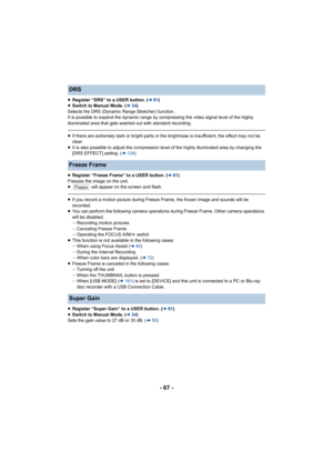 Page 67- 67 -
≥Register “DRS” to a USER button. ( l61)
≥ Switch to Manual Mode. ( l34)
Selects the DRS (Dynamic Range Stretcher) function.
It is possible to expand the dynamic range by compressing the v ideo signal level of the highly 
illuminated area that gets washed out with standard recording.
≥ If there are extremely dark or bright parts or the brightness i s insufficient, the effect may not be 
clear.
≥ It is also possible to adjust the compression level of the high ly illuminated area by changing the...