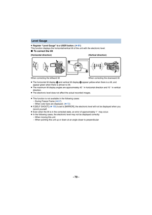 Page 70- 70 -
≥Register “Level Gauge” to a USER button. ( l61)
This function displays the horizontal/vertical tilt of the unit  with the electronic level.
∫To correct the tilt
≥The horizontal tilt display  A and vertical tilt display  B appear yellow when there is a tilt, and 
appear green when there is almost no tilt.
≥ The maximum tilt display angles are approximately 45 o in horizontal direction and 10 o in vertical 
direction.
≥ The electronic level does not af fect the actual recorded images .
≥This...