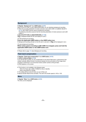 Page 71- 71 -
≥Register “Background” to a USER button. (l 61)
When [2 SLOTS FUNC.] is set to [BACKGROUND], you can start/stop  background recording.
≥ When the recording destination of motion pictures is set to [SD CARD 1] in [MEDIA SELECT] 
(l 30), [SD CARD 2] will be used for background recording.
The following instructions assume that the recording destinatio n of motion pictures is set to [SD 
CARD 1].
≥ Set [2 SLOTS FUNC.] to [BACKGROUND]. ( l143 )
 is displayed beside the SD card display for card 2.
(To...