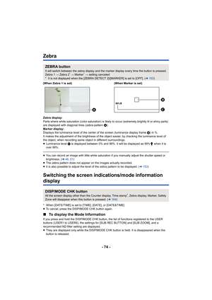 Page 74- 74 -
Zebra
Zebra display:
Parts where white saturation (color saturation) is likely to occur (extremely brightly lit or shiny parts) 
are displayed with diagonal lines (zebra pattern  A).
Marker display:
Displays the luminance level of the center of the screen (lumin ance display frame B) in %.
It makes the adjustment of the brightness of the object easier,  by checking the luminance level of 
the object, when recording same object in different surrounding s.
≥ Luminance level  C is displayed between...