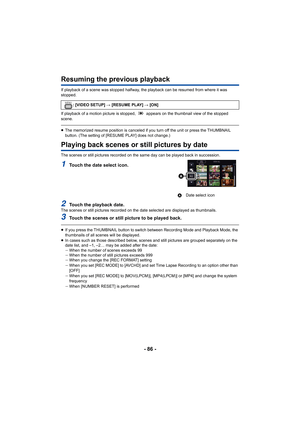 Page 86- 86 -
Resuming the previous playback
If playback of a scene was stopped halfway, the playback can be resumed from where it was 
stopped.
If playback of a motion picture is stopped,   appears on the thu mbnail view of the stopped 
scene.
≥ The memorized resume position is canceled if you turn off the u nit or press the THUMBNAIL 
button. (The setting of [RESUME PLAY] does not change.)
Playing back scenes or still pictures by date
The scenes or still pictures recorded on the same day can be pl ayed back...