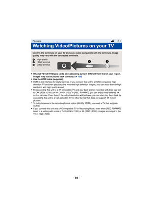 Page 89- 89 -
≥When [SYSTEM FREQ] is set to a broadcasting system different from that of your region, 
images may not be played back correctly. ( l159)
≥ Use the HDMI cable (supplied).
≥ HDMI is the interface for digital devices. If you connect this  unit to a HDMI compatible high 
definition TV and then play back  the recorded high definition images, you can enjoy them in high 
resolution with high quality sound.
≥ By connecting this unit to a 4K-compatible TV and play back sce nes recorded with their size set...