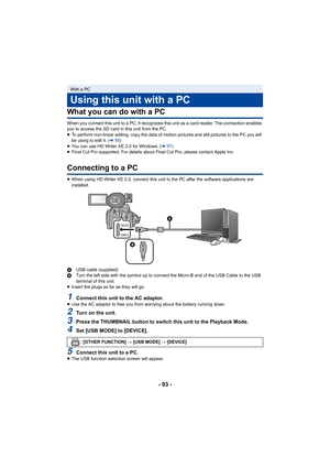 Page 93- 93 -
What you can do with a PC
When you connect this unit to a PC, it recognizes this unit as a card reader. The connection enables 
you to access the SD card in this unit from the PC.
≥ To perform non-linear editing, copy the data of motion pictures and still pictures to the PC you will 
be using to edit it. ( l95)
≥ You can use HD Writer XE 2.0 for Windows. ( l97)
≥ Final Cut Pro supported. For details about Final Cut Pro, please contact Apple Inc.
Connecting to a PC
≥When using HD Writer XE 2.0,...