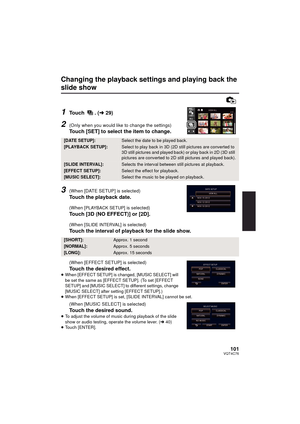 Page 101101VQT4C76
Changing the playback settings and playing back the 
slide show
1Touch . (l29)
2(Only when you would like to change the settings)
Touch [SET] to select the item to change.
3(When [DATE SETUP] is selected)
Touch the playback date.
(When [PLAYBACK SETUP] is selected)
Touch [3D (NO EFFECT)] or [2D].
(When [SLIDE INTERVAL] is selected)
Touch the interval of playback for the slide show.
(When [EFFECT SETUP] is selected)
Touch the desired effect.≥When [EFFECT SETUP] is changed, [MUSIC SELECT] will...