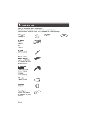 Page 1212VQT4C76
Check the accessories before using this unit.
Keep the accessories out of reach of children to prevent swallowing.
Product numbers correct as of Jan. 2012. These may be subject to change.
Accessories
Battery pack
VW-VBN130
AC adaptor
(P/PC)
VSK0732
(PU)
VSK0733
AC cable
K2CA2CA00025
Remote control
(Battery built-in)
(supplied for HC-X900M; 
not supplied for HC-X800)
N2QAEC000024
AV multi cable
K1HY12YY0012 or 
K1HY12YY0008
K1HY12YY0012
USB cable
K2KYYYY00201
Lens hood
VDW2412
Shoe adaptor...