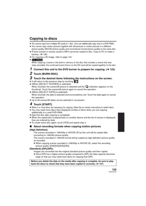 Page 125125VQT4C76
Copying to discs
≥You cannot copy from multiple SD cards to 1 disc. (You can additionally copy only to a DVD-RAM.)≥You cannot copy motion pictures together with still pictures or motion pictures in a different 
picture quality (AVCHD picture quality and conventional normal picture quality) to the same disc.
≥iFrame scenes or scenes saved in MP4 cannot be copied to disc. Copy to PC to make a  
backup. ( l136)
≥ For copying a 3D image, refer to page 133.
≥
When copying a scene in the built-in...