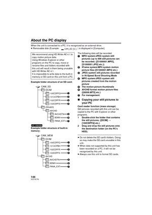 Page 144144VQT4C76
About the PC display
When the unit is connected to a PC, it is recognized as an external drive.
≥Removable disk (Example:  ) is displayed in [Computer].
Example folder structure of an SD card:
Example folder structure of built-in 
memory: The following data will be recorded.
1
MPO system/JPEG system still 
pictures (up to 999 still pictures can 
be recorded. ([S1000001.MPO], 
[S1000001.JPG] etc.))
2 iFrame system/MP4 system motion 
picture files ([S1000001.MP4] etc.)
3 JPEG system still...